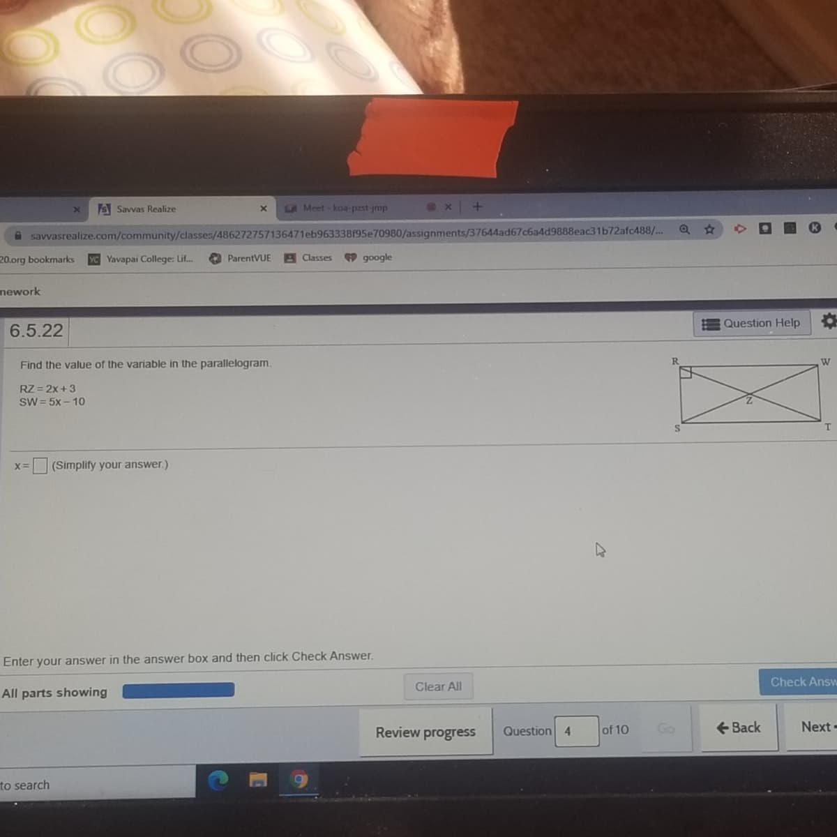 S Savvas Realize
LA Meet -koa-pzst jmp
A savvasrealize.com/community/classes/486272757136471eb963338195e70980/assignments/37644ad67c6a4d9888eac31b72afc488/..
20.org bookmarks
YC Yavapai College: Lif..
A ParentVUE
A Classes
9 google
nework
Question Help
6.5.22
Find the value of the variable in the parallelogram.
RZ = 2x +3
SW = 5x – 10
(Simplify your answer.)
Enter your answer in the answer box and then click Check Answer.
Clear All
Check Answ
All parts showing
Review progress
Question 4
of 10
Go
+ Back
Next-
to search
