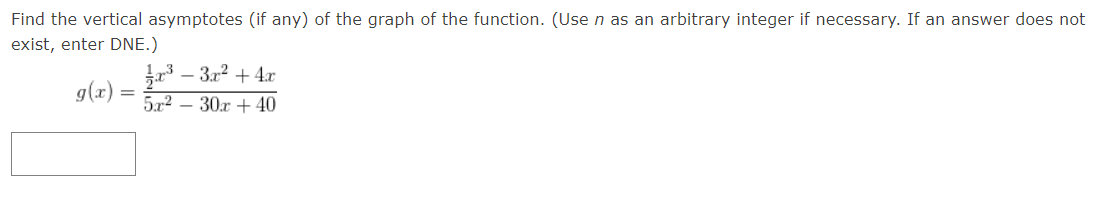 **Finding Vertical Asymptotes of the Function**

**Problem Statement:**
Find the vertical asymptotes (if any) of the graph of the function. (Use 'n' as an arbitrary integer if necessary. If an answer does not exist, enter DNE.)

$$g(x) = \frac{\frac{1}{2}x^3 - 3x^2 + 4x}{5x^2 - 30x + 40}$$