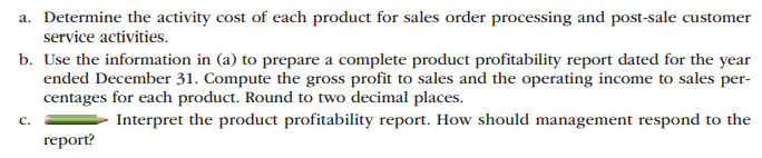 a. Determine the activity cost of each product for sales order processing and post-sale customer
service activities.
b. Use the information in (a) to prepare a complete product profitability report dated for the year
ended December 31. Compute the gross profit to sales and the operating income to sales per-
centages for each product. Round to two decimal places.
C.
Interpret the product profitability report. How should management respond to the
report?
