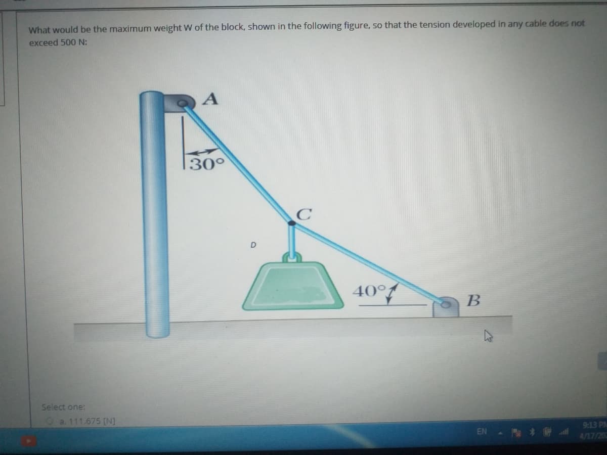 What would be the maximum weight W of the block, shown in the following figure, so that the tension developed in any cable does not
exceed 500 N:
|30°
D
40°
B
Select one:
Oa. 111.675 [N]
9:13 PM
EN
4/17/20
