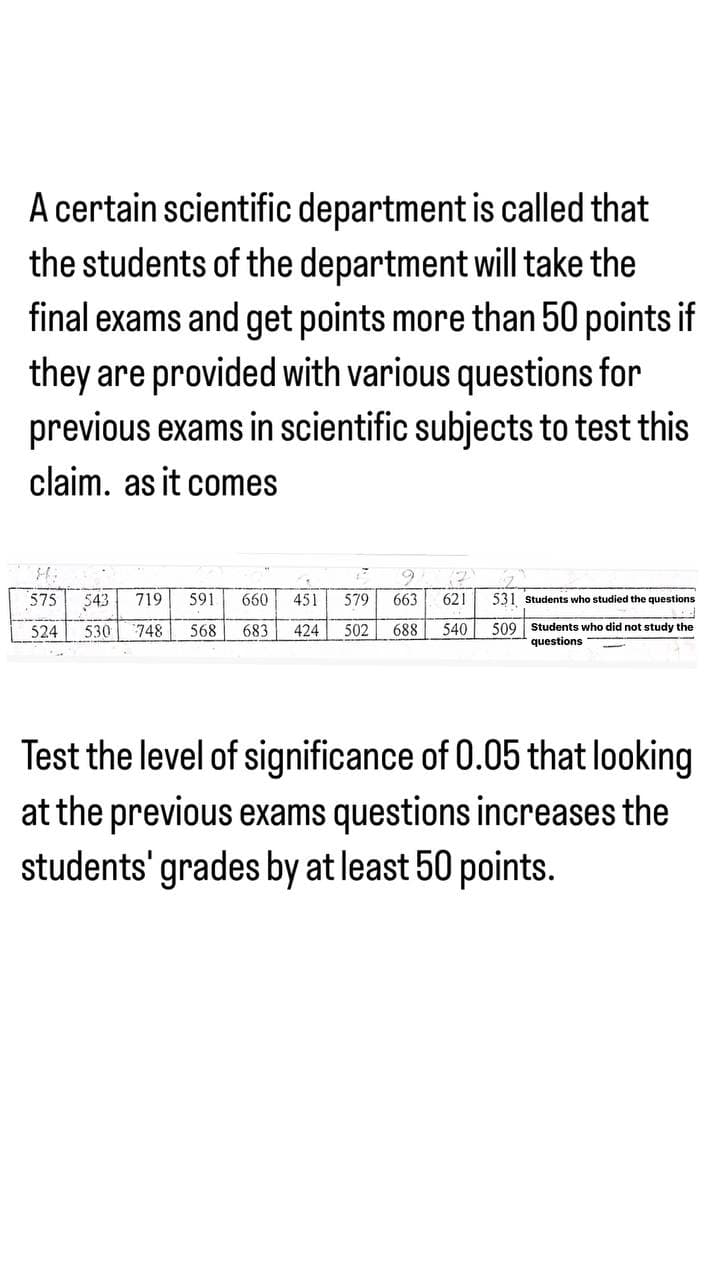 A certain scientific department is called that
the students of the department will take the
final exams and get points more than 50 points if
they are provided with various questions for
previous exams in scientific subjects to test this
claim. as it comes
H.
1
575 543 719 591 660 451 579 663 621
524 530 748 568 683 424 502 688 540
531 Students who studied the questions
509 Students who did not study the
questions.
Test the level of significance of 0.05 that looking
at the previous exams questions increases the
students' grades by at least 50 points.