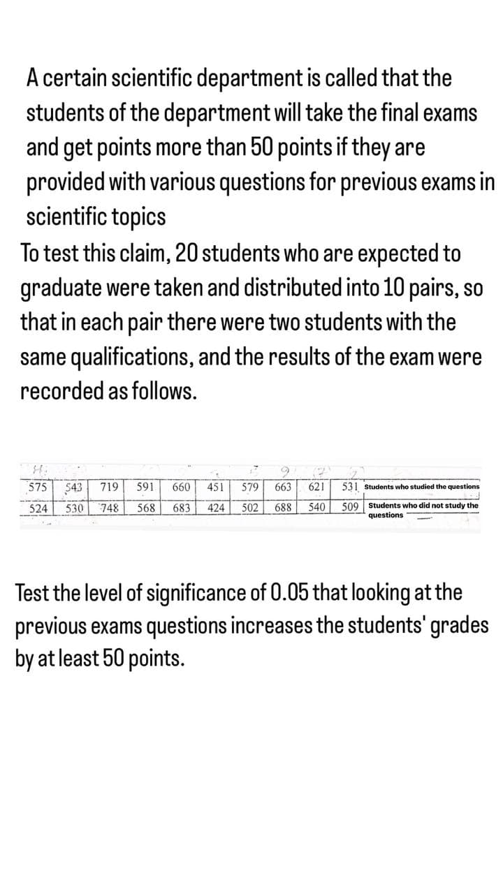 A certain scientific department is called that the
students of the department will take the final exams
and get points more than 50 points if they are
provided with various questions for previous exams in
scientific topics
To test this claim, 20 students who are expected to
graduate were taken and distributed into 10 pairs, so
that in each pair there were two students with the
same qualifications, and the results of the exam were
recorded as follows.
17
(2
575 543 719 591 660 451 579 663 621 531 Students who studied the questions
524 530 748 568 683 424 502 688 540 509 Students who did not study the
questions
Test the level of significance of 0.05 that looking at the
previous exams questions increases the students' grades
by at least 50 points.