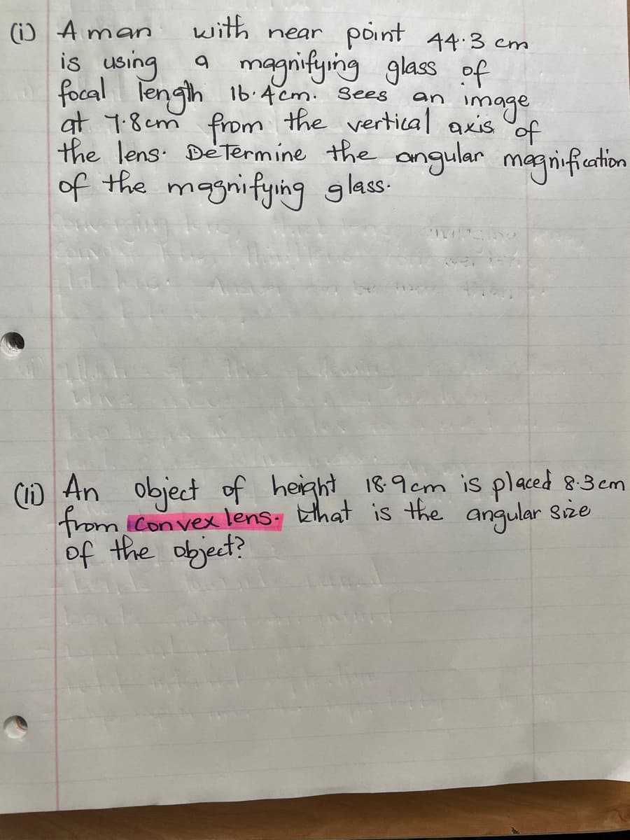 with near point 44.3 cm
(1) Aman
is using a magnifying glass of
focal length 16.4cm. Sees an
image
at 1.8cm from the vertical axis of
the lens. Determine the angular magnification
of the magnifying glass.
(1) An object of height 18.9cm is placed 8.3cm
from Convex lens. that is the angular size
of the object?