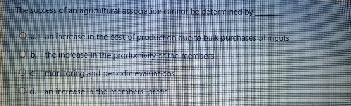 The success of an agricultural association cannot be determined by
Oa. an increase in the cost of production due to bulk purchases of inputs
O b. the increase in the productivity of the members
O c. monitoring and periodic evaluations
O d. an increase in the members' profit