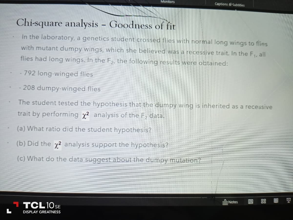 Monitors
Chi-square analysis - Goodness of fit
In the laboratory, a genetics student crossed flies with normal long wings to flies
with mutant dumpy wings, which she believed was a recessive trait. In the F₁, all
flies had long wings. In the F₂, the following results were obtained:
792 long-winged flies
- 208 dumpy-winged flies
The student tested the hypothesis that the dumpy wing is inherited as a recessive
trait by performing x2 analysis of the F₂ data.
(a) What ratio did the student hypothesis?
(b) Did the x2 analysis support the hypothesis?
(c) What do the data suggest about the dumpy mutation?
TCL 10 SE
DISPLAY GREATNESS
Captions & Subtitles
Notes
9
DH
