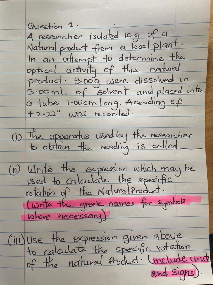 Question 1.
A researcher isolated 10 g of a
Natural product from a local plant.
In an attempt to determine the
optical activity of this natural
product. 3.009 were dissolved in
5.00mL of solvent and placed into
a tube 1.00cm Long. Areading of
+2-22° was recorded.
(1) The apparatus used by the researcher
to obtain the reading is called
be
(i) klrite the expression which
may
used to calculate the specific
rotation of the Natural Product.
(write the greek names for symbols.
where necessary)
(ii) Use the expression given above
to calculate the specific notation
of the natural Product (include units
and signs).