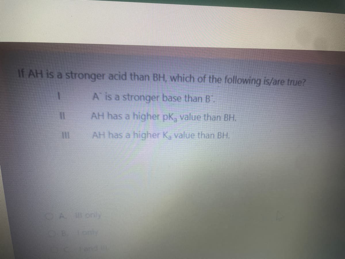 If AH is a stronger acid than BH, which of the following is/are true?
A is a stronger base than B.
AH has a higher pK, value than BH.
AH has a higher K, value than BH.
31
All only
C.B. only