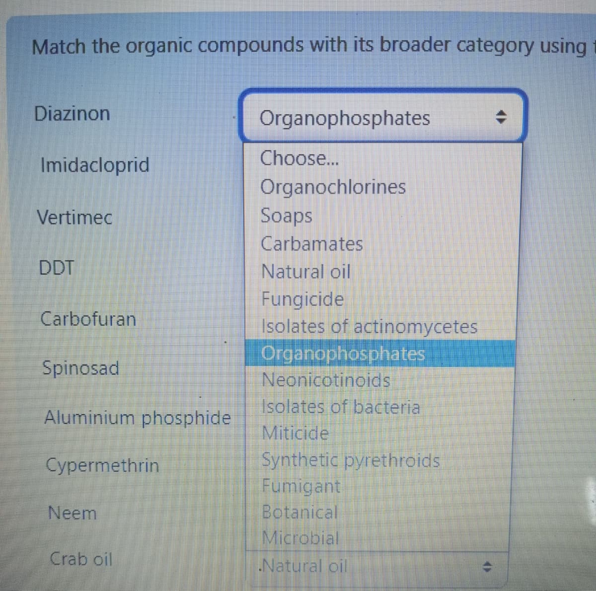 Match the organic compounds with its broader category using
Diazinon
Imidacloprid
Vertimec
DDT
Carbofuran
Spinosad
Aluminium phosphide
Cypermethrin
Neem
Crab oil
Organophosphates
Choose...
Organochlorines
Soaps
Carbamates
Natural oil
Fungicide
Isolates of actinomycetes
Organophosphates
Neonicotinoids
Isolates of bacteria
Miticide
Synthetic pyrethroids
Fumigant
Botanical
Microbial
Natural oil
11