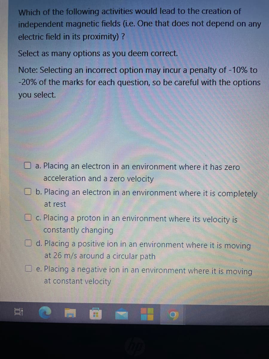 Which of the following activities would lead to the creation of
independent magnetic fields (i.e. One that does not depend on any
electric field in its proximity) ?
Select as many options as you deem correct.
Note: Selecting an incorrect option may incur a penalty of -10% to
-20% of the marks for each question, so be careful with the options
you select.
O a. Placing an electron in an environment where it has zero
acceleration and a zero velocity
31
b. Placing an electron in an environment where it is completely
at rest
c. Placing a proton in an environment where its velocity is
constantly changing
O d. Placing a positive ion in an environment where it is moving
at 26 m/s around a circular path
Oe. Placing a negative ion in an environment where it is moving
at constant velocity
H