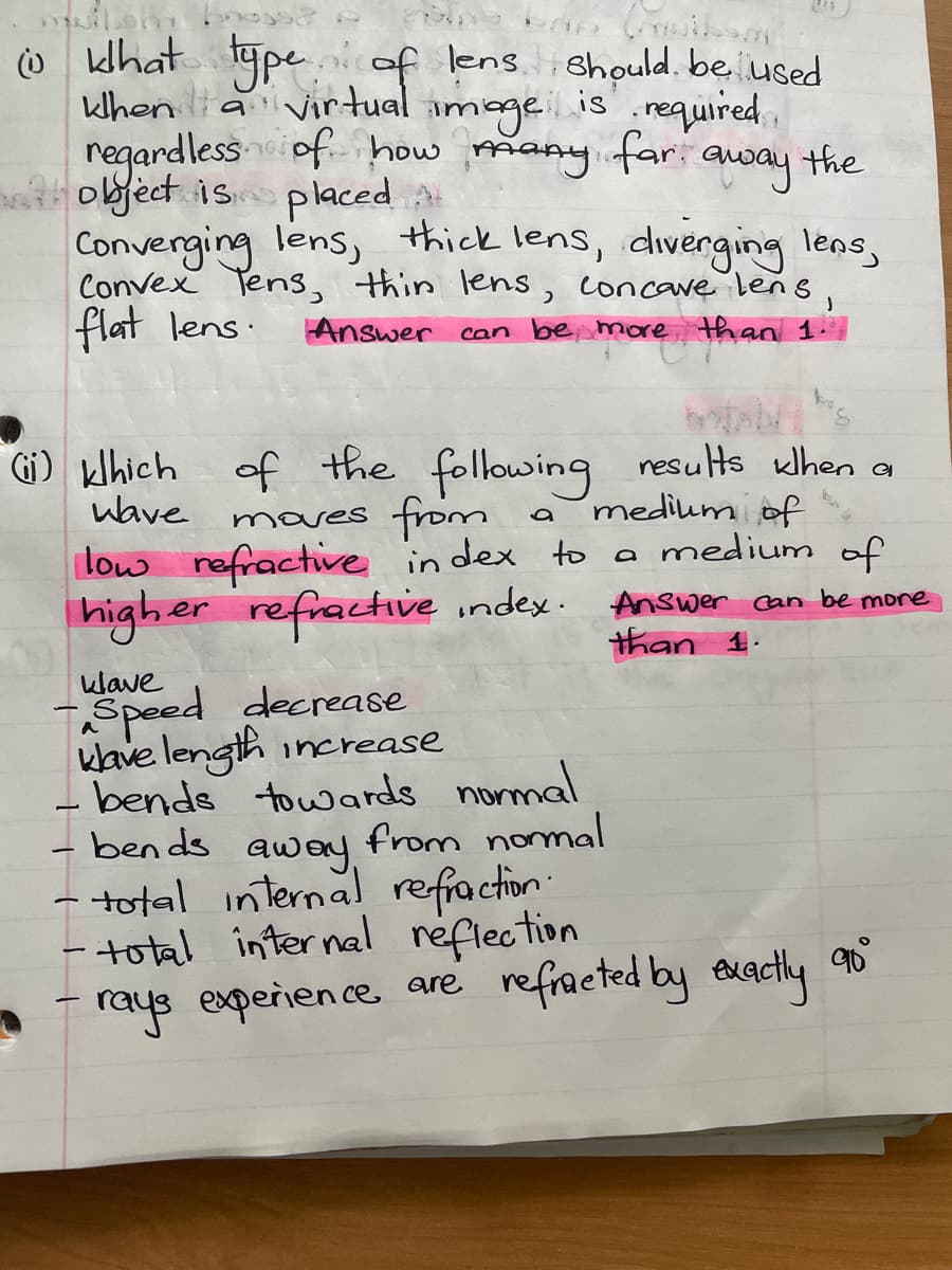 @khat type of lens should be used
when a virtual
image is required,
regardless of how many far away the
object is placed
Converging lens, thick lens, diverging lens,
Convex Tens, thin lens, concave lens,
flat lens.
Answer can be more than 1.
tabs
(ii) khich of the following results when a
moves from
wave
a
medium of
low refractive index to a medium of
higher refractive index. Answer can be more
than 1.
klave
Speed decrease
klave length increase
- bends towards normal
bends
from normal
away.
total internal refraction.
- total internal reflection
qu
rays experience are refracted by exactly