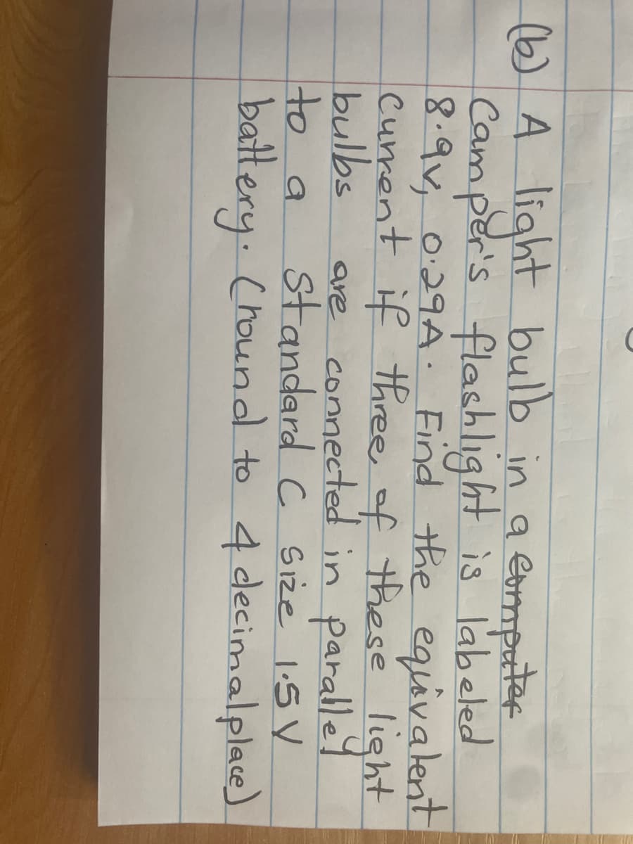(b) A light bulb in a computer
Camper's flashlight is labeled
8.9v, 0.29A. Find the equivalent
current if three of these light
bulbs are connected in parallel
Standard C Size 1.5V
battery. (round to 4 decimal place)
to a
