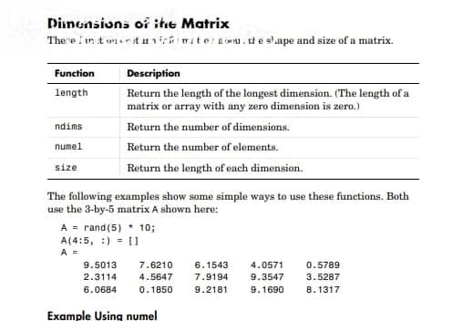 Dinensions of ite Matrix
The e i in t unsrst rniri mite:sou . ut e slape and size of a matrix.
Function
Description
length
Return the length of the longest dimension. (The length of a
matrix or array with any zero dimension is zero.)
ndims
Return the number of dimensions.
numel
Return the number of elements.
size
Return the length of each dimension.
The following examples show some simple ways to use these functions. Both
use the 3-by-5 matrix A shown here:
A = rand(5) * 10;
A(4:5, :) = 11
A =
9.5013
7.6210
6.1543
4.0571
0.5789
2.3114
4.5647
7.9194
9.3547
3.5287
6.0684
0.1850
9.2181
9.1690
8.1317
Example Using numel
