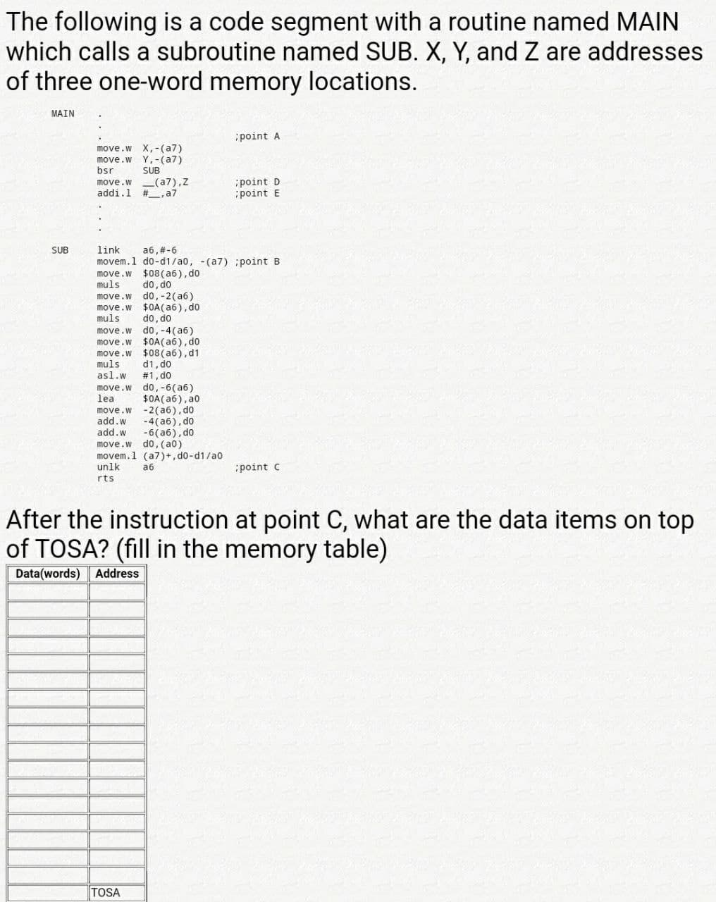 move.w do,-6(a6)
The following is a code segment with a routine named MAIN
which calls a subroutine named SUB. X, Y, and Z are addresses
of three one-word memory locations.
MAIN
point A
move.w X,-(a7)
move.w Y,-(a7)
bsr
SUB
move.w (a7),Z
addi.1
point D
point E
#, a7
SUB
link
a6,#-6
movem.1 do-d1/a0, -(a7) point B
move.w $08 (a6), do
do, do
do, -2(a6)
$0A(a6), do
do, do
move.w do,-4(a6)
move.w $0A(a6), do
$08 (a6),d1
d1, d0
#1, do
muls
move.w
move.w
muls
move.w
muls
asl.w
$0A(a6), a0
-2(a6), do
-4(a6), do
-6(a6), do
do, (a0)
movem.1 (a7)+, d0-d1/a0
a6
lea
move.w
add.w
add.w
move.w
unlk
:point c
rts
After the instruction at point C, what are the data items on top
of TOSA? (fill in the memory table)
Data(words) Address
TOSA
