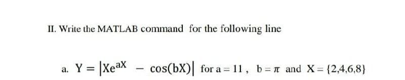 II. Write the MATLAB command for the following line
a. Y
= |Xeax
cos(bX)| for a = 11, b=n and X= {2,4,6,8}
-
