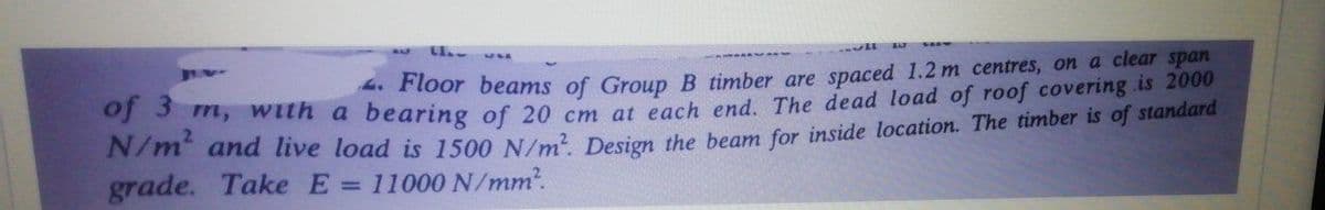4. Floor beams of Group B timber are spaced 1.2 m centres, on a clear span
, with a bearing of 20 cm at each end. The dead load of roof covering .is 2000
grade. Take E =
11000 N/mm?.

