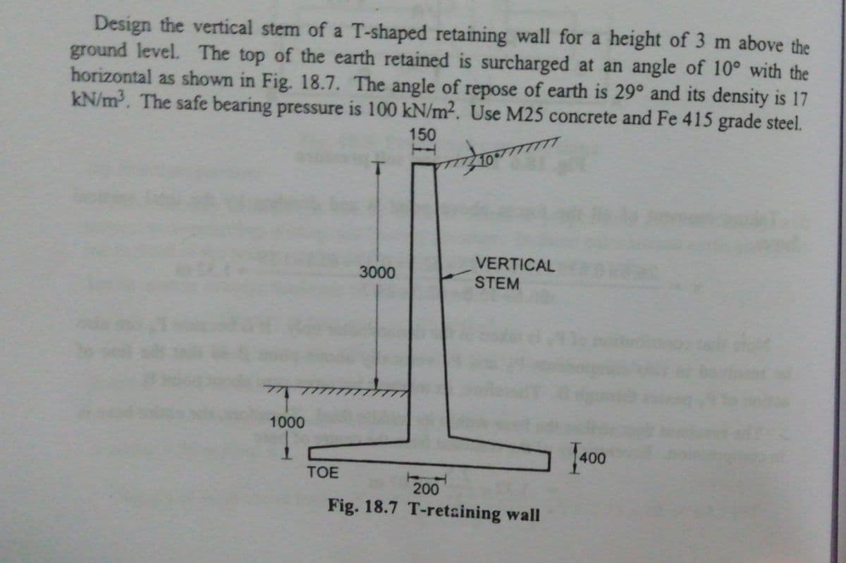 Design the vertical stem of a T-shaped retaining wall for a height of 3 m above the
ground level. The top of the earth retained is surcharged at an angle of 10° with the
horizontal as shown in Fig. 18.7. The angle of repose of earth is 29° and its density is 17
kN/m. The safe bearing pressure is 100 kN/m2. Use M25 concrete and Fe 415 grade steel.
150
VERTICAL
STEM
3000
1000
J400
TOE
200
Fig. 18.7 T-retaining wall
