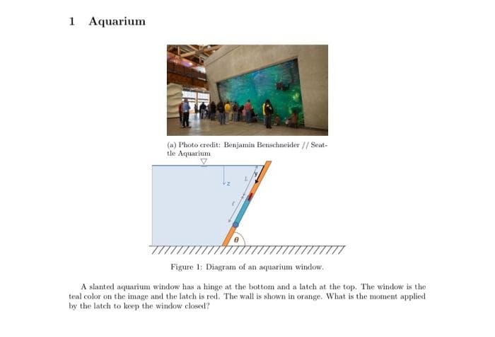 1 Aquarium
(a) Photo credit: Benjamin Benschneider // Seat-
tle Aquarium
Figure 1: Diagram of an aquarium window.
A slanted aquarium window has a hinge at the bottom and a latch at the top. The window is the
teal color on the imnge and the latch is red. The wall is shown in orange. What is the moment applied
by the latch to keep the window closed?
