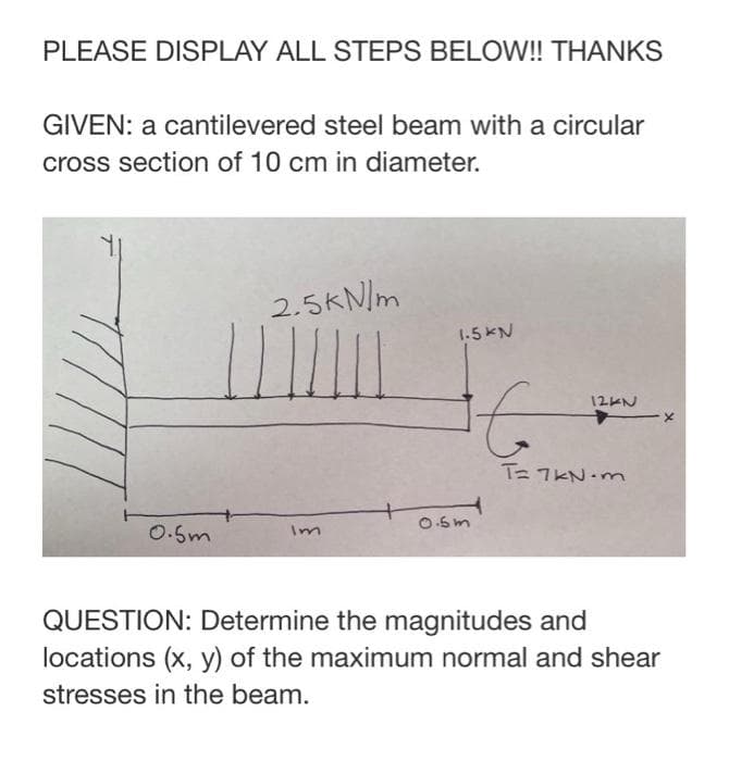 PLEASE DISPLAY ALL STEPS BELOW! THANKS
GIVEN: a cantilevered steel beam with a circular
cross section of 10 cm in diameter.
2.5KN/m
1.5KN
12KN
TE 7KN-m
0.6m
0.5m
Im
QUESTION: Determine the magnitudes and
locations (x, y) of the maximum normal and shear
stresses in the beam.
