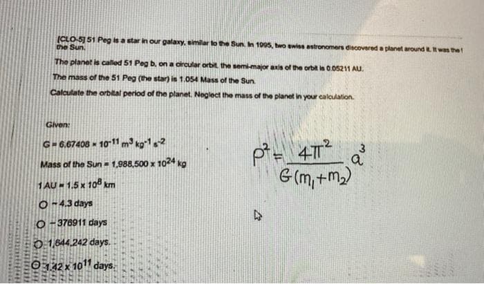 (CLO-5] 51 Peg is a star in our galaxy, similar to the Sun. In 1005, two ewiss astronomers discovered a planet around Rt was the
the Sun.
The planet is called 51 Peg b, on a dircular orbit the semi-major axis of the orbit is 0.05211 Au.
The mass of the 51 Peg (the star) is 1.054 Mass of the Sun.
Calculate the orbital period of the planet. Noglect the mass of the planet in your calculation.
Given:
G-6.67408 - 1011 m³ ko*12
Mass of the Sun = 1,988,500 x 1024 kg
G (m,+m)
1 AU » 1,5 x 108 km
O-4.3 days
O- 376911 days
0:1,644.242 days.
0142x 1011 days.
