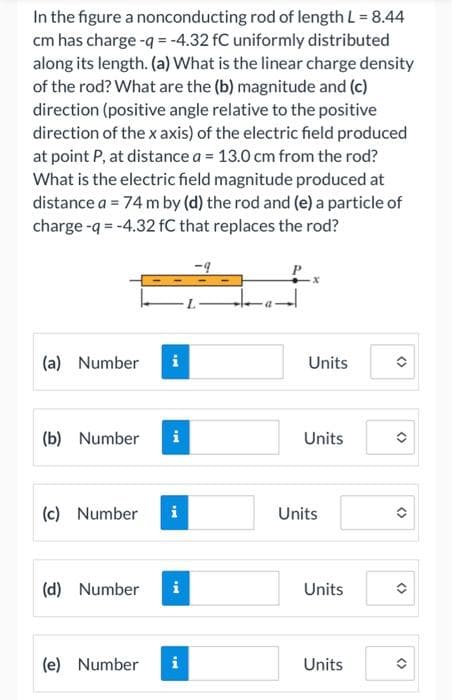 In the figure a nonconducting rod of length L = 8.44
cm has charge -q = -4.32 fC uniformly distributed
along its length. (a) What is the linear charge density
of the rod? What are the (b) magnitude and (c)
direction (positive angle relative to the positive
direction of the x axis) of the electric field produced
at point P, at distance a = 13.0 cm from the rod?
What is the electric field magnitude produced at
distance a = 74 m by (d) the rod and (e) a particle of
charge -q = -4.32 fC that replaces the rod?
(a) Number
Units
(b) Number
i
Units
(c) Number
i
Units
(d) Number
Units
(e) Number
i
Units
<>
<>
<>
<>
<>
