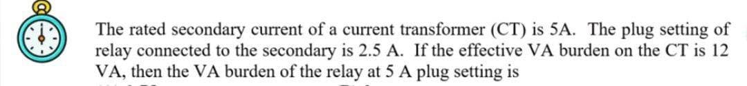 The rated secondary current of a current transformer (CT) is 5A. The plug setting of
relay connected to the secondary is 2.5 A. If the effective VA burden on the CT is 12
VA, then the VA burden of the relay at 5 A plug setting is
