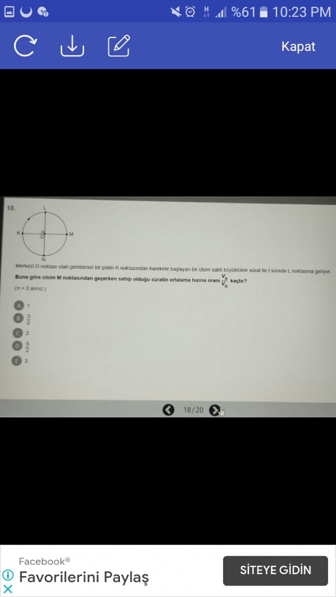 H l %61
10:23 PM
Каpat
18.
M
Merkezi Onoktası olan çembersel bir pistin K noktasından harekete başlayan bir cisim sabit büyüklükte sürat ile t sürede L noktasına geliyor.
Buna göre cisim M noktasından geçerken sahip olduğu süratin ortalama hızına oranı
kaçtır?
(n=3 alınız.)
18/20
Facebook®
SİTEYE GİDİN
O Favorilerini Paylaş
00 00 O
