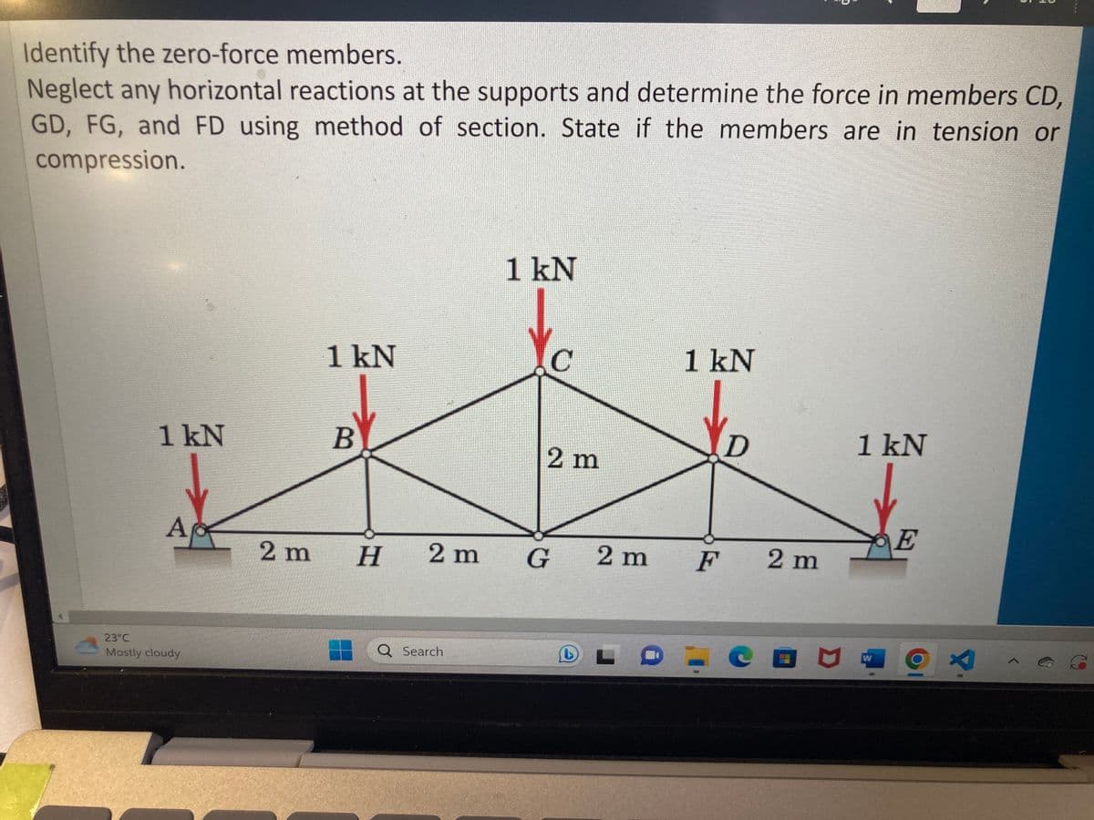 Identify the zero-force members.
Neglect any horizontal reactions at the supports and determine the force in members CD,
GD, FG, and FD using method of section. State if the members are in tension or
compression.
1 kN
A
23°C
Mostly cloudy
2 m
1 kN
B
H
2 m
Search
1 kN
Yc
2 m
G 2 m
L
1 kN
F
D
2 m
1 kN
W
E
3
r