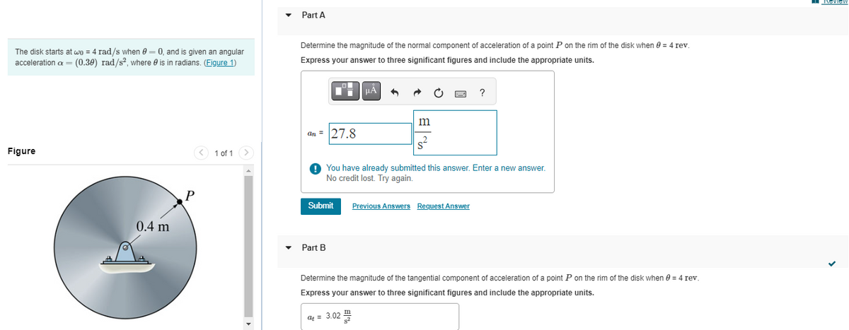 The disk starts at wo = 4 rad/s when 0 = 0, and is given an angular
acceleration c = (0.38) rad/s², where is in radians. (Figure 1)
Figure
0.4 m
P
< 1 of 1
▼
Part A
Determine the magnitude of the normal component of acceleration of a point P on the rim of the disk when 8 = 4 rev.
Express your answer to three significant figures and include the appropriate units.
an= 27.8
Submit
μA
Part B
•
m
s²
You have already submitted this answer. Enter a new answer.
No credit lost. Try again.
?
Previous Answers Request Answer
Determine the magnitude of the tangential component of acceleration of a point P on the rim of the disk when 0 = 4 rev.
Express your answer to three significant figures and include the appropriate units.
at = 3.02 III
Review