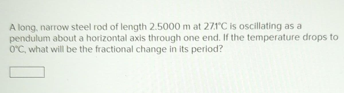 A long, narrow steel rod of length 2.5000 m at 27.1°C is oscillating as a
pendulum about a horizontal axis through one end. If the temperature drops to
0°C, what will be the fractional change in its period?