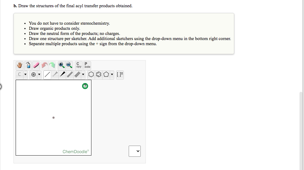 b. Draw the structures of the final acyl transfer products obtained.
• You do not have to consider stereochemistry.
• Draw organic products only.
Draw the neutral form of the products; no charges.
Draw one structure per sketcher. Add additional sketchers using the drop-down menu in the bottom right corner.
• Separate multiple products using the + sign from the drop-down menu.
P
aste
ору
ChemDoodle
