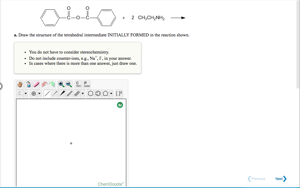 O-
2 CH3CH2NH2
a. Draw the structure of the tetrahedral intermediate INITIALLY FORMED in the reaction shown.
• You do not have to consider stereochemistry.
• Do not include counter-ions, e.g., Na", I', in your answer.
• In cases where there is more than one answer, just draw one.
P.
opy aste
Previous
Next
ChemDoodle
