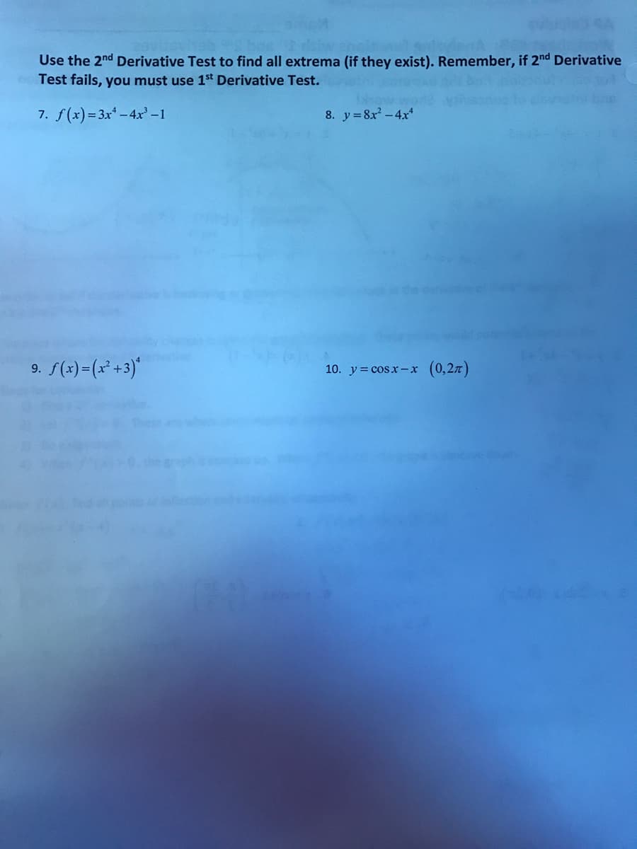 Use the 2nd Derivative Test to find all extrema (if they exist). Remember, if 2nd Derivative
Test fails, you must use 1st Derivative Test.
7. f(x)= 3x* - 4x -1
8. y=8x -4x*
9. S(x)=(x* +3)*
10. y = cosx-xr (0,2z)
