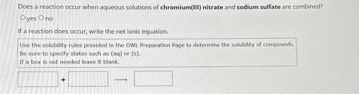 Does a reaction occur when aqueous solutions of chromium(III) nitrate and sodium sulfate are combined?
Oyes O no
If a reaction does occur, write the net ionic equation.
Use the solubility rules provided in the OWL Preparation Page to determine the solubility of compounds.
Be sure to specify states such as (aq) or (s).
If a box is not needed leave it blank.
+
-