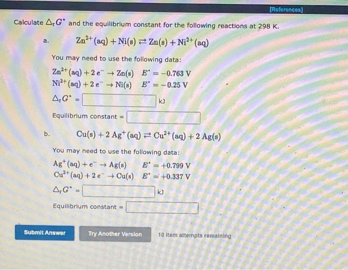 [Reforences)
Calculate ArG and the equilibrium constant for the following reactions at 298 K.
Zn+ (aq) + Ni(s) 2 Zn(s) +Ni2+ (aq)
a.
You may need to use the following data:
Zn+ (aq) + 2 e Zn(s) E' = -0.763 V
Ni+ (aq) + 2 e Ni(s) E" = -0.25 V
A,G' -
kJ
Equilibrium constant =
Cu(s) +2 Ag* (aq) Cu²+ (aq) + 2 Ag(s)
b.
You may need to use the following data:
Ag* (aq) +e + Ag(s)
Cu+ (aq) + 2 e + Cu(s) E' =+0.337 V
E' = +0.799 V
A,G
k)
Equilibrium constant =
Submit Answer
Try Another Version
10 Item attempts remaining
