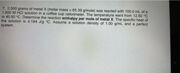 7. 2.500 grams of metal X (molar mass = 65.39 g/mole) was reacted with 100.0 mL of a
1.500 M HCI solution in a coffee cup calorimeter. The temperature went from 12.50 °C
to 40.50 °C. Determine the reaction enthalpy per mole of metal X. The specific heat of
the solution is 4.184 J/g °C. Assume a solution density of 1.00 g/mL and a perfect
system.
