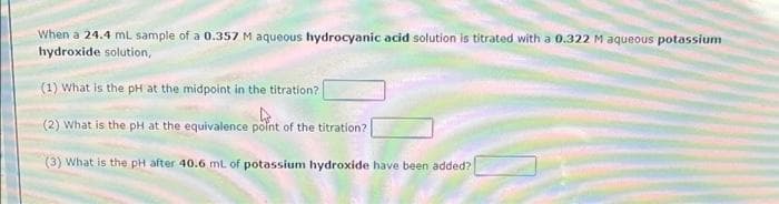 When a 24.4 mL sample of a 0.357 M aqueous hydrocyanic acid solution is titrated with a 0.322 M aqueous potassium
hydroxide solution,
(1) What is the pH at the midpoint in the titration?
(2) What is the pH at the equivalence polnt of the titration?
(3) What is the pH after 40.6 mL of potassium hydroxide have been added?
