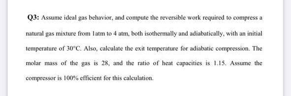 Q3: Assume ideal gas behavior, and compute the reversible work required to compress a
natural gas mixture from latm to 4 atm, both isothermally and adiabatically, with an initial
temperature of 30°C. Also, calculate the exit temperature for adiabatic compression. The
molar mass of the gas is 28, and the ratio of heat capacities is 1.15. Assume the
compressor is 100% efficient for this calculation.
