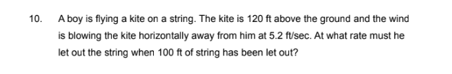 10. A boy is flying a kite on a string. The kite is 120 ft above the ground and the wind
is blowing the kite horizontally away from him at 5.2 ft/sec. At what rate must he
let out the string when 100 ft of string has been let out?
