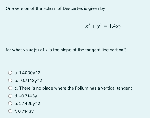 One version of the Folium of Descartes is given by
x³ + y² = 1.4xy
for what value(s) of x is the slope of the tangent line vertical?
a.
1.4000y^2
b. -0.7143y^2
c. There is no place where the Folium has a vertical tangent
d. -0.7143y
e. 2.1429y^2
O f. 0.7143y