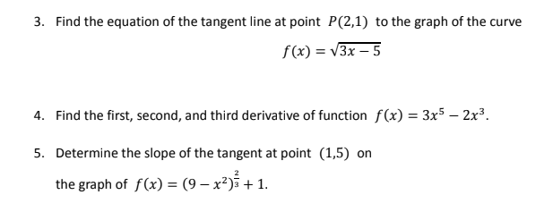 3. Find the equation of the tangent line at point P(2,1) to the graph of the curve
f(x) = v3x – 5
4. Find the first, second, and third derivative of function f(x) = 3x5 – 2x³.
5. Determine the slope of the tangent at point (1,5) on
the graph of f(x) = (9 – x²)i + 1.
