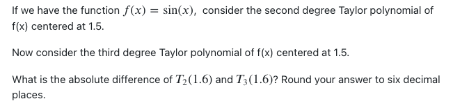 If we have the function f(x) = sin(x), consider the second degree Taylor polynomial of
f(x) centered at 1.5.
Now consider the third degree Taylor polynomial of f(x) centered at 1.5.
What is the absolute difference of T₂(1.6) and T3 (1.6)? Round your answer to six decimal
places.