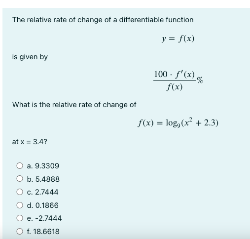 The relative rate of change of a differentiable function
y = f(x)
is given by
What is the relative rate of change of
at x = 3.4?
a. 9.3309
O b. 5.4888
c. 2.7444
O d. 0.1866
e. -2.7444
f. 18.6618
100-f'(x)%
f(x)
f(x) = log, (x² + 2.3)