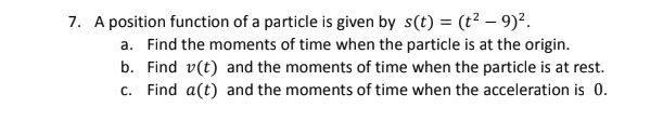 7. A position function of a particle is given by s(t) = (t2 – 9)?.
a. Find the moments of time when the particle is at the origin.
b. Find v(t) and the moments of time when the particle is at rest.
c. Find a(t) and the moments of time when the acceleration is 0.
