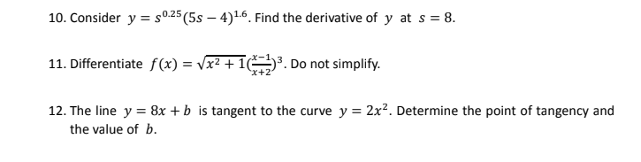 10. Consider y = s0.25 (5s – 4)16. Find the derivative of y at s = 8.
11. Differentiate f(x) = Vx² + 1³. Do not simplify.
x+2
12. The line y = 8x + b is tangent to the curve y = 2x². Determine the point of tangency and
the value of b.
