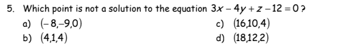 5. Which point is not a solution to the equation 3x - 4y + z-12=0?
a) (-8,-9,0)
b) (4,1,4)
c) (16,10,4)
d) (18,12,2)