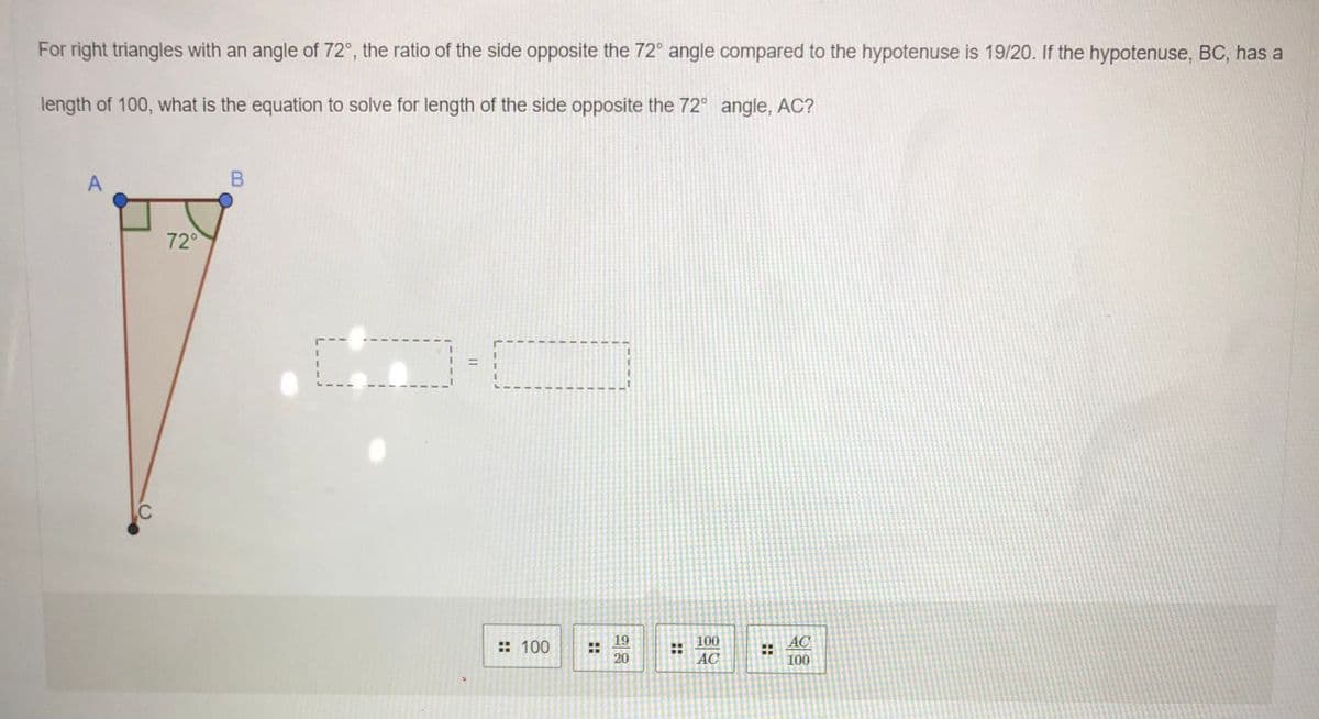 For right triangles with an angle of 72°, the ratio of the side opposite the 72° angle compared to the hypotenuse is 19/20. If the hypotenuse, BC, has a
length of 100, what is the equation to solve for length of the side opposite the 72° angle, AC?
72°
3D
%3D
19
20
: 100
100
AC
AC
100
::
::
A,
