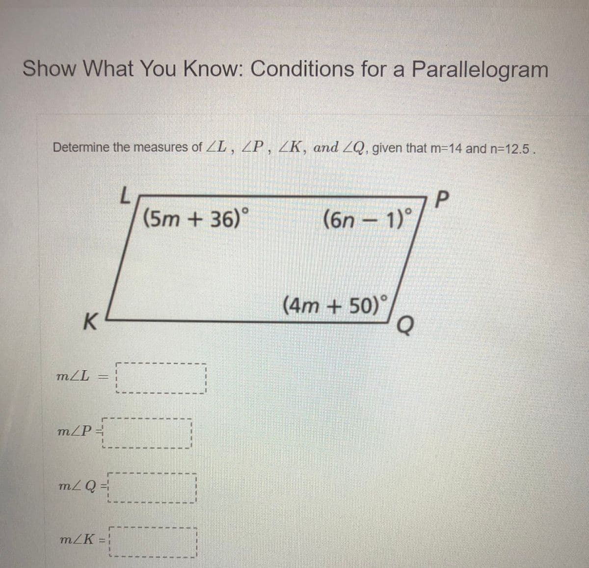 Show What You Know: Conditions for a Parallelogram
Determine the measures of ZL, ZP , ZK, and ZQ, given that m-14 and n-12.5.
(5m + 36)°
(6n - 1)°
(4m + 50)°,
Q
K
m/L
m/P=
m/Q =
m/K =
