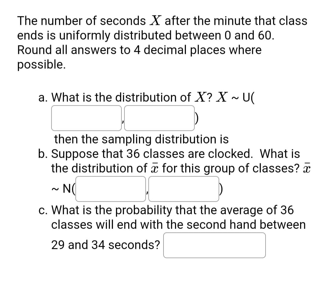 The number of seconds X after the minute that class
ends is uniformly distributed between 0 and 60.
Round all answers to 4 decimal places where
possible.
a. What is the distribution of X? X ~ U(
then the sampling distribution is
b. Suppose that 36 classes are clocked. What is
the distribution of a for this group of classes? x
N(
c. What is the probability that the average of 36
classes will end with the second hand between
29 and 34 seconds?
