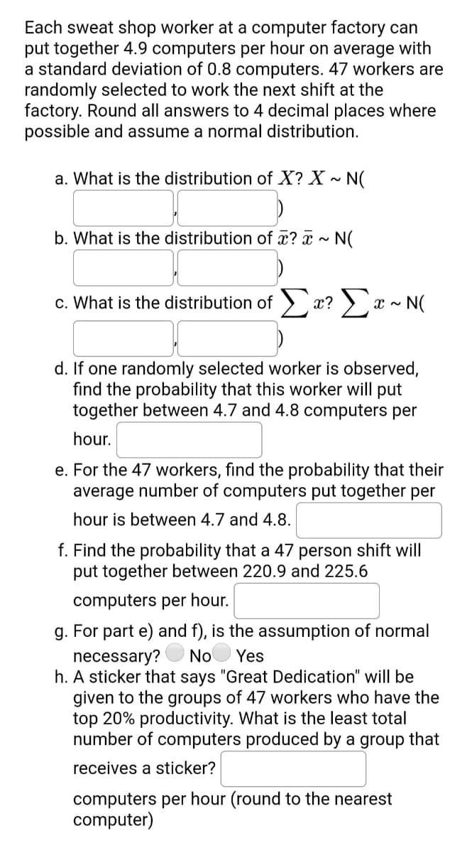 Each sweat shop worker at a computer factory can
put together 4.9 computers per hour on average with
a standard deviation of 0.8 computers. 47 workers are
randomly selected to work the next shift at the
factory. Round all answers to 4 decimal places where
possible and assume a normal distribution.
a. What is the distribution of X? X ~ N(
b. What is the distribution of æ? x ~ N(
c. What is the distribution of >:
Σ
x?
x - N(
d. If one randomly selected worker is observed,
find the probability that this worker will put
together between 4.7 and 4.8 computers per
hour.
e. For the 47 workers, find the probability that their
average number of computers put together per
hour is between 4.7 and 4.8.
f. Find the probability that a 47 person shift will
put together between 220.9 and 225.6
computers per hour.
g. For part e) and f), is the assumption of normal
necessary?
h. A sticker that says "Great Dedication" will be
given to the groups of 47 workers who have the
top 20% productivity. What is the least total
number of computers produced by a group that
No
Yes
receives a sticker?
computers per hour (round to the nearest
computer)
