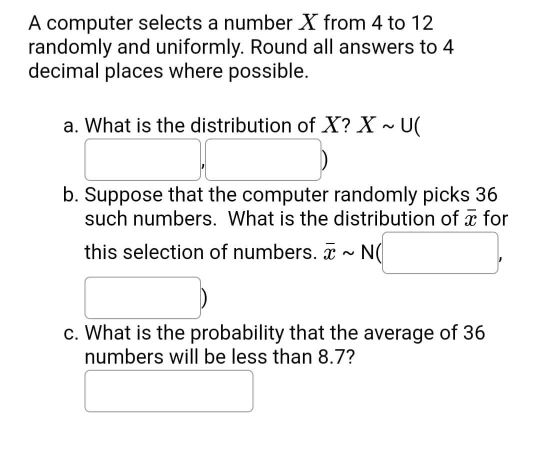 A computer selects a number X from 4 to 12
randomly and uniformly. Round all answers to 4
decimal places where possible.
a. What is the distribution of X? X ~ U(
b. Suppose that the computer randomly picks 36
such numbers. What is the distribution of x for
this selection of numbers. - N(
c. What is the probability that the average of 36
numbers will be less than 8.7?
